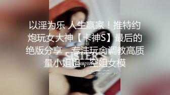 以淫为乐 人生赢家！推特约炮玩女大神【卡神S】最后的绝版分享，专注玩肏调教高质量小姐姐，空姐女模