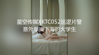 星空传媒XKTC052巡逻片警意外爆操下海的大学生