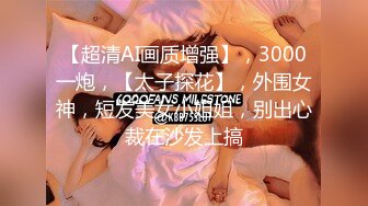 【超清AI画质增强】，3000一炮，【太子探花】，外围女神，短发美女小姐姐，别出心裁在沙发上搞