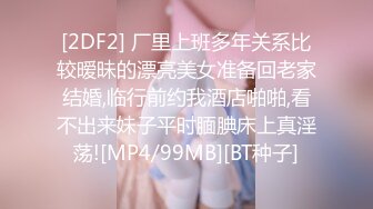 [2DF2] 厂里上班多年关系比较暧昧的漂亮美女准备回老家结婚,临行前约我酒店啪啪,看不出来妹子平时腼腆床上真淫荡![MP4/99MB][BT种子]