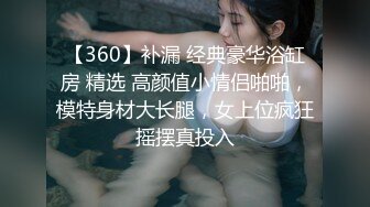 【360】补漏 经典豪华浴缸房 精选 高颜值小情侣啪啪，模特身材大长腿，女上位疯狂摇摆真投入