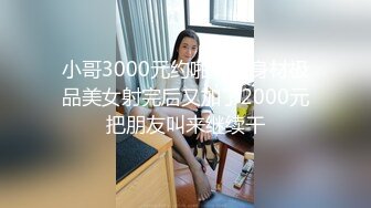 小哥3000元约啪魔鬼身材极品美女射完后又加了2000元把朋友叫来继续干