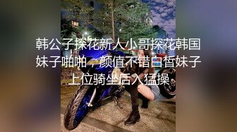 韩公子探花新人小哥探花韩国妹子啪啪，颜值不错白皙妹子上位骑坐后入猛操