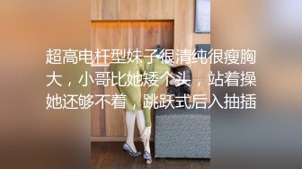 超高电杆型妹子很清纯很瘦胸大，小哥比她矮个头，站着操她还够不着，跳跃式后入抽插