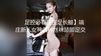 ❤️足控必看【玉足长腿】端庄新人女神各种丝袜舔脚足交