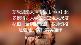 顶级摄影大神作品【luka】超多模特，大学生，空姐大尺度私拍，全极品视图，教师资格证验证，美轮美奂佳作