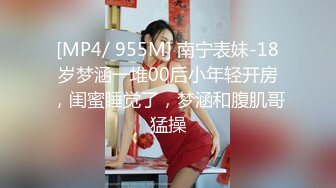 [MP4/ 955M] 南宁表妹-18岁梦涵一堆00后小年轻开房，闺蜜睡觉了，梦涵和腹肌哥猛操