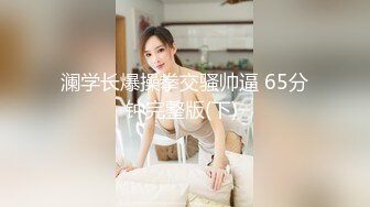 澜学长爆操拳交骚帅逼 65分钟完整版(下) 