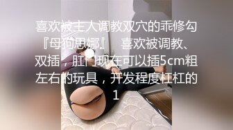 喜欢被主人调教双穴的乖修勾『母狗思娜』✿喜欢被调教、双插，肛门现在可以插5cm粗左右的玩具，开发程度杠杠的1