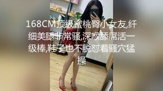 168CM顶级蜜桃臀小女友,纤细美腿非常骚,深喉舔屌活一级棒,鞋子也不脱怼着骚穴猛操