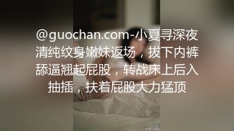 @guochan.com-小夏寻深夜清纯纹身嫩妹返场，拔下内裤舔逼翘起屁股，转战床上后入抽插，扶着屁股大力猛顶