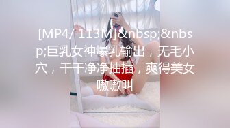 [MP4/ 113M]&nbsp;&nbsp;巨乳女神爆乳输出，无毛小穴，干干净净抽插，爽得美女嗷嗷叫