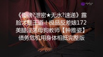 《重磅?泄密★无水?速递》露脸才是王道！极品反差婊172美腿淫荡母狗教师【钟雅姿】债务危机用身体相抵完整版