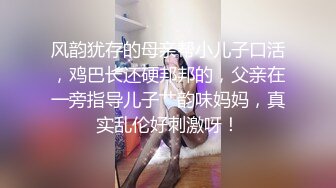 风韵犹存的母亲帮小儿子口活，鸡巴长还硬邦邦的，父亲在一旁指导儿子艹韵味妈妈，真实乱伦好刺激呀！