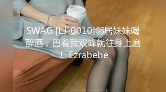 SWAG [LJ-0010]邻居妹妹喝醉酒，巴着我双峰就往身上磨！ Ezrabebe