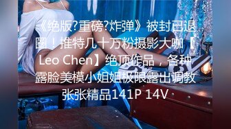 《绝版?重磅?炸弹》被封已退圈！推特几十万粉摄影大咖【Leo Chen】绝顶作品，各种露脸美模小姐姐极限露出调教张张精品141P 14V