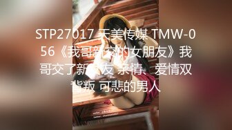 STP27017 天美传媒 TMW-056《我哥新交的女朋友》我哥交了新女友 亲情、爱情双背叛 可悲的男人