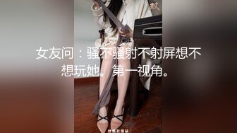 女友问：骚不骚射不射屏想不想玩她。第一视角。