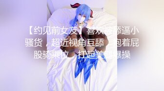 【约见前女友】喜欢被舔逼小骚货，超近视角互舔，抱着屁股骑乘位，扛起美腿爆操