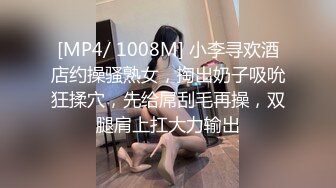 [MP4/ 1008M] 小李寻欢酒店约操骚熟女，掏出奶子吸吮狂揉穴，先给屌刮毛再操，双腿肩上扛大力输出