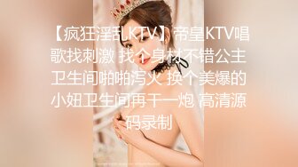 【疯狂淫乱KTV】帝皇KTV唱歌找刺激 找个身材不错公主卫生间啪啪泻火 换个美爆的小妞卫生间再干一炮 高清源码录制