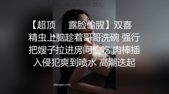 【超顶❤️露脸偷腥】双喜✿ 精虫上脑趁着哥哥洗碗 强行把嫂子拉进房间偷吃 肉棒插入侵犯爽到喷水 高潮迭起