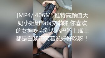 [MP4/ 406M] 推特高颜值大奶小姐姐Tata交啪啪 你喜欢的女神吃完别人鸡巴脸上嘴上都是白浆还笑着说好好吃呀！