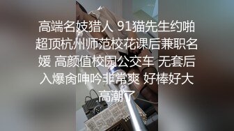 高端名妓猎人 91猫先生约啪超顶杭州师范校花课后兼职名媛 高颜值校园公交车 无套后入爆肏呻吟非常爽 好棒好大高潮了