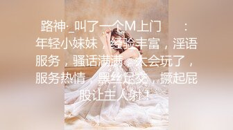 路神·_叫了一个M上门❤️：年轻小妹妹，经验丰富，淫语服务，骚话满满，太会玩了，服务热情，黑丝足交，撅起屁股让主人射！