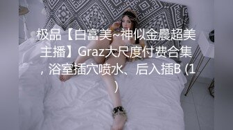 极品【白富美~神似金晨超美主播】Graz大尺度付费合集，浴室插穴喷水、后入插B (1)