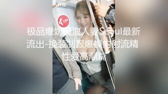 极品爆奶骚浪人妻Seoul最新流出-换装制服爆操内射流精 性爱高潮篇