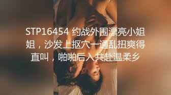 STP16454 约战外围漂亮小姐姐，沙发上抠穴一通乱扭爽得直叫，啪啪后入共赴温柔乡