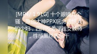 [MP4/ 1.91G] 十个眼镜九个骚，原创大神PPX玩肏活惊人的少妇，四川反差淫贱女教师，性感黑丝先后干