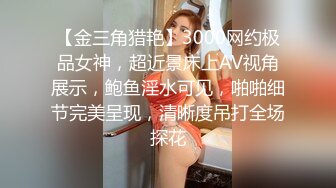 【金三角猎艳】3000网约极品女神，超近景床上AV视角展示，鲍鱼淫水可见，啪啪细节完美呈现，清晰度吊打全场探花