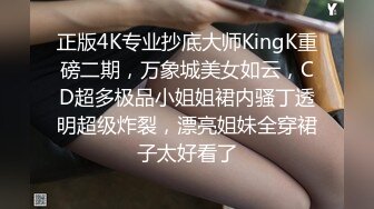 正版4K专业抄底大师KingK重磅二期，万象城美女如云，CD超多极品小姐姐裙内骚丁透明超级炸裂，漂亮姐妹全穿裙子太好看了