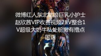 微博红人东北姑娘巨乳小护士赵欣茜VIP收费视频28V整合1V超级大奶牛私处粉嫩有撸点国语