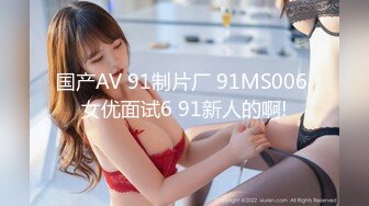 国产AV 91制片厂 91MS006 女优面试6 91新人的啊!