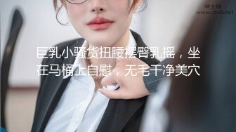 巨乳小骚货扭腰摆臀乳摇，坐在马桶上自慰，无毛干净美穴