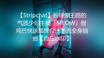 【Stripchat】长得像王鸥的气质少妇主播「MEOW」假鸡巴快速插屄白汁下流全身抽抽【自压水印】