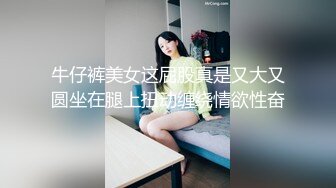 牛仔裤美女这屁股真是又大又圆坐在腿上扭动缠绕情欲性奋