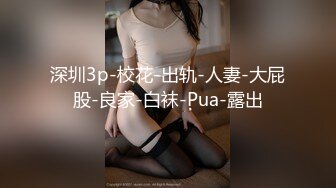 深圳3p-校花-出轨-人妻-大屁股-良家-白袜-Pua-露出