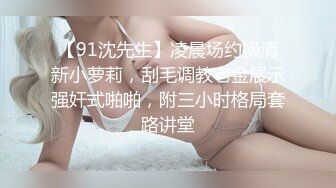 【91沈先生】凌晨场约操清新小萝莉，刮毛调教老金展示强奸式啪啪，附三小时格局套路讲堂