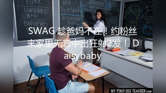 SWAG 趁爸妈不在！约粉丝来家里无套中出狂射2发！ Daisybaby