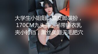 大学生小姐姐，猫女郎装扮，170CM九头身，吊带睡衣乳夹小铃铛，黑丝美腿无毛肥穴