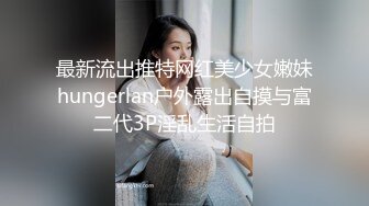 最新流出推特网红美少女嫩妹hungerlan户外露出自摸与富二代3P淫乱生活自拍