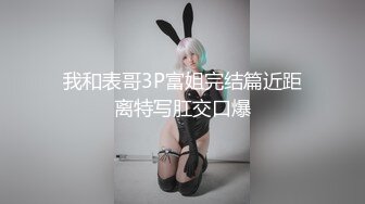 我和表哥3P富姐完结篇近距离特写肛交口爆