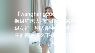 『wanghangyuu798』天花板级约炮大神流出约啪各路顶级女神，别人眼中的女神在金主面前是多么下贱淫荡 下 (2)