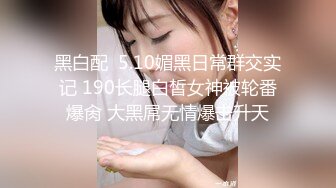 黑白配  5.10媚黑日常群交实记 190长腿白皙女神被轮番爆肏 大黑屌无情爆击升天