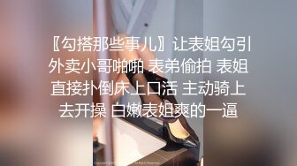 〖勾搭那些事儿〗让表姐勾引外卖小哥啪啪 表弟偷拍 表姐直接扑倒床上口活 主动骑上去开操 白嫩表姐爽的一逼