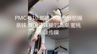 PMC-310.斑斑.不堪羞辱怒操亲妹.强逼骚妹操到高潮.蜜桃影像传媒